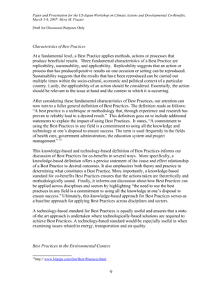 Paper and Presentation for the US-Japan Workshop on Climate Actions and Developmental Co-Benefits,
March 5-6, 2007- Myra M. Frazier

Draft for Discussion Purposes Only




Characteristics of Best Practices

At a fundamental level, a Best Practice applies methods, actions or processes that
produce beneficial results. Three fundamental characteristics of a Best Practice are
replicability, sustainability, and applicability. Replicability suggests that an action or
process that has produced positive results on one occasion or setting can be reproduced.
Sustainability suggests that the results that have been reproduced can be carried out
multiple times within the socio-cultural, economic and political context of a particular
country. Lastly, the applicability of an action should be considered. Essentially, the action
should be relevant to the issue at hand and the context in which it is occurring.

After considering these fundamental characteristics of Best Practices, our attention can
now turn to a fuller general definition of Best Practices. The definition reads as follows:
“A best practice is a technique or methodology that, through experience and research has
proven to reliably lead to a desired result.” This definition goes on to include additional
statements to explain the impact of using Best Practices. It states, “A commitment to
using the Best Practices in any field is a commitment to using all the knowledge and
technology at one’s disposal to ensure success. The term is used frequently in the fields
of health care, government administration, the education system and project
management.” 15

This knowledge-based and technology-based definition of Best Practices informs our
discussion of Best Practices for co-benefits in several ways. More specifically, a
knowledge-based definition offers a precise statement of the cause and effect relationship
of a Best Practice to desired outcomes. It also emphasizes both theory and practice in
determining what constitutes a Best Practice. More importantly, a knowledge-based
standard for co-benefits Best Practices ensures that the actions taken are theoretically and
methodologically sound. Finally, it informs our discussion about how Best Practices can
be applied across disciplines and sectors by highlighting “the need to use the best
practices in any field is a commitment to using all the knowledge at one’s disposal to
ensure success.” Ultimately, this knowledge-based approach for Best Practices serves as
a baseline approach for applying Best Practices across disciplines and sectors.

A technology-based standard for Best Practices is equally useful and ensures that a state-
of-the art approach is undertaken where technologically-based solutions are required to
achieve Best Practices. A technology-based standard would be especially useful in when
examining issues related to energy, transportation and air quality.



Best Practices in the Environmental Context

15
  http:// www.bitpipe.com/tlist/Best-Practices.html.


                                                       9
 