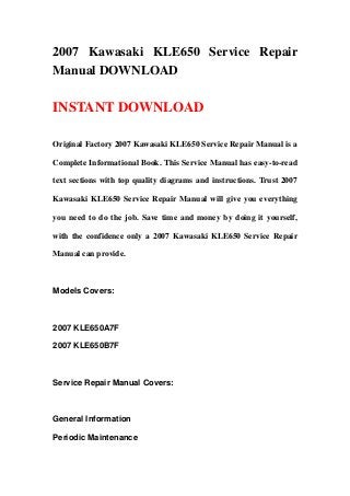 2007 Kawasaki KLE650 Service Repair
Manual DOWNLOAD

INSTANT DOWNLOAD

Original Factory 2007 Kawasaki KLE650 Service Repair Manual is a

Complete Informational Book. This Service Manual has easy-to-read

text sections with top quality diagrams and instructions. Trust 2007

Kawasaki KLE650 Service Repair Manual will give you everything

you need to do the job. Save time and money by doing it yourself,

with the confidence only a 2007 Kawasaki KLE650 Service Repair

Manual can provide.



Models Covers:



2007 KLE650A7F

2007 KLE650B7F



Service Repair Manual Covers:



General Information

Periodic Maintenance
 