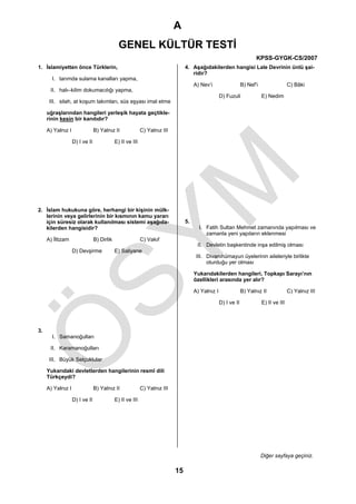 A
                                              GENEL KÜLTÜR TESTİ
                                                                                                                       KPSS-GYGK-CS/2007
1. İslamiyetten önce Türklerin,                                                 4. Aşağıdakilerden hangisi Lale Devrinin ünlü şai-
                                                                                   ridir?
       I. tarımda sulama kanalları yapma,
                                                                                     A) Nev’i                   B) Nef’i                  C) Bâki
      II. halı–kilim dokumacılığı yapma,
                                                                                                   D) Fuzuli               E) Nedim
      III. silah, at koşum takımları, süs eşyası imal etme

     uğraşlarından hangileri yerleşik hayata geçtikle-
     rinin kesin bir kanıtıdır?

     A) Yalnız I                B) Yalnız II               C) Yalnız III

                   D) I ve II               E) II ve III




2. İslam hukukuna göre, herhangi bir kişinin mülk-
   lerinin veya gelirlerinin bir kısmının kamu yararı
   için süresiz olarak kullanılması sistemi aşağıda-                            5.
   kilerden hangisidir?                                                                I. Fatih Sultan Mehmet zamanında yapılması ve
                                                                                          zamanla yeni yapıların eklenmesi
     A) İltizam                 B) Dirlik                  C) Vakıf
                                                                                      II. Devletin başkentinde inşa edilmiş olması
                   D) Devşirme              E) Saliyane
                                                                                      III. Divanıhümayun üyelerinin aileleriyle birlikte
                                                                                           oturduğu yer olması

                                                                                     Yukarıdakilerden hangileri, Topkapı Sarayı’nın
                                                                                     özellikleri arasında yer alır?

                                                                                     A) Yalnız I                B) Yalnız II              C) Yalnız III

                                                                                                   D) I ve II              E) II ve III




3.
       I. Samanoğulları

      II. Karamanoğulları

      III. Büyük Selçuklular

     Yukarıdaki devletlerden hangilerinin resmî dili
     Türkçeydi?

     A) Yalnız I                B) Yalnız II               C) Yalnız III

                   D) I ve II               E) II ve III




                                                                                                                           Diğer sayfaya geçiniz.

                                                                           15
 