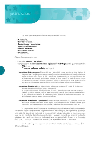 JUSTIFICACIÓN




                 Los aspectos que se van a trabajar se agrupan en siete bloques:

          · Autonomía.
          · Educación sexual.
          · Sentimientos y emociones.
          · Valores. Coeducación.
          · Límites y normas.
          · Habilidades sociales.
          · Otros temas.

       Algunos bloques contarán con:

          · Una breve introducción teórica.
          · Ejemplificaciones de unidades didácticas o proyectos de trabajo con los siguientes apartados:
                · Objetivos.
                · Propuesta o plan de trabajo, que incluirá:
14
            · Actividades de presentación: Se parte de lo que al alumnado le interesa aprender, de lo que plantea o de
                 sugerencias que el profesor/a considera apropiadas. Se tienen en cuenta los conocimientos y las experiencias
                 previas que poseen sobre el tema. Se sitúa y ubica lo que se va a aprender y se concretan los medios que
                 se van a utilizar para conseguir la información: investigar en libros, presencia en el aula de padres, madres,
                 hermanos/as mayores, alumnos/as de otros cursos superiores que conocen el tema, salida al entorno,
                 aportación de materiales que ayuden a obtener la información deseada (vídeos, documentales, etc.).

            · Actividades de desarrollo: Los descubrimientos realizados se van plasmando a través de los diferentes
                 lenguajes (verbal, plástico, corporal, musical, matemático).
                 Se emplearán estrategias de representación que permitan al alumnado comunicar, expresar, componer,
                 manipular, dramatizar, vivenciar, clasificar, asociar, en definitiva, construir autónomamente los aprendizajes.
                 En este apartado se incluyen fichas de trabajo individual que aparecen en el libro del alumno/a. En la guía
                 del profesorado aparecerá la explicación de dichas fichas.

            · Actividades de evaluación y conclusión: Se trata de sintetizar lo aprendido. Para ello podrán comunicar al
                 resto lo que han descubierto sobre el tema, a partir de los trabajos realizados. Se podrá preparar alguna
                 exposición o libro que llevarán a casa para explicarlo o presentarlo al alumnado de otros cursos, etc.

                 Es un programa abierto y flexible. El profesorado, lo podrá emplear como considere más
       conveniente según sus necesidades, sus planteamientos metodológicos, las experiencias que surjan
       en el aula, etc. Seguro que muchos/as lo enriquecen con sus aportaciones y su buen hacer, pues
       cada vez son más los/as docentes que contemplan y abordan el mundo de los sentimientos, las
       relaciones, los conflictos e intentan en la medida de sus posibilidades, favorecer el desarrollo
       emocional y contribuir a un desarrollo adecuado de la personalidad de su alumnado.

                 En el cuadro siguiente aparece esquemáticamente los objetivos y contenidos de los
       diferentes bloques.
 