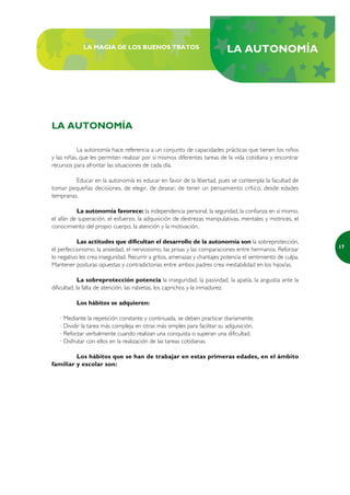 LA MAGIA DE LOS BUENOS TRATOS                                  LA AUTONOMÍA




LA AUTONOMÍA

           La autonomía hace referencia a un conjunto de capacidades prácticas que tienen los niños
y las niñas, que les permiten realizar por sí mismos diferentes tareas de la vida cotidiana y encontrar
recursos para afrontar las situaciones de cada día.

         Educar en la autonomía es educar en favor de la libertad, pues se contempla la facultad de
tomar pequeñas decisiones, de elegir, de desear, de tener un pensamiento crítico, desde edades
tempranas.

          La autonomía favorece: la independencia personal, la seguridad, la confianza en sí mismo,
el afán de superación, el esfuerzo, la adquisición de destrezas manipulativas, mentales y motrices, el
conocimiento del propio cuerpo, la atención y la motivación.

           Las actitudes que dificultan el desarrollo de la autonomía son la sobreprotección,
                                                                                                              17
el perfeccionismo, la ansiedad, el nerviosismo, las prisas y las comparaciones entre hermanos. Reforzar
lo negativo les crea inseguridad. Recurrir a gritos, amenazas y chantajes potencia el sentimiento de culpa.
Mantener posturas opuestas y contradictorias entre ambos padres crea inestabilidad en los hijos/as.

             La sobreprotección potencia la inseguridad, la pasividad, la apatía, la angustia ante la
dificultad, la falta de atención, las rabietas, los caprichos y la inmadurez.

          Los hábitos se adquieren:

   · Mediante la repetición constante y continuada, se deben practicar diariamente.
   · Dividir la tarea más compleja en otras más simples para facilitar su adquisición.
   · Reforzar verbalmente cuando realizan una conquista o superan una dificultad.
   · Disfrutar con ellos en la realización de las tareas cotidianas.

         Los hábitos que se han de trabajar en estas primeras edades, en el ámbito
familiar y escolar son:
 