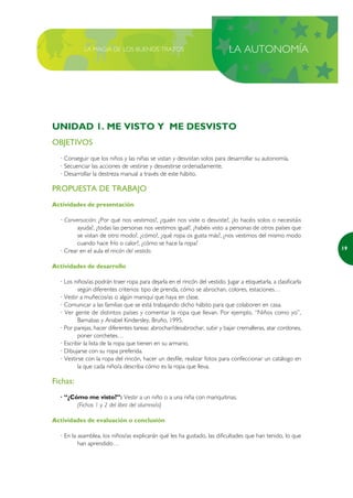 LA MAGIA DE LOS BUENOS TRATOS                                   LA AUTONOMÍA




UNIDAD 1. ME VISTO Y ME DESVISTO
OBJETIVOS
  · Conseguir que los niños y las niñas se vistan y desvistan solos para desarrollar su autonomía.
  · Secuenciar las acciones de vestirse y desvestirse ordenadamente.
  · Desarrollar la destreza manual a través de este hábito.

PROPUESTA DE TRABAJO
Actividades de presentación

  · Conversación: ¿Por qué nos vestimos?, ¿quién nos viste o desviste?, ¿lo hacéis solos o necesitáis
         ayuda?, ¿todas las personas nos vestimos igual?, ¿habéis visto a personas de otros países que
         se vistan de otro modo?, ¿cómo?, ¿qué ropa os gusta más?, ¿nos vestimos del mismo modo
         cuando hace frío o calor?, ¿cómo se hace la ropa?
                                                                                                                19
  · Crear en el aula el rincón del vestido.

Actividades de desarrollo

  · Los niños/as podrán traer ropa para dejarla en el rincón del vestido. Jugar a etiquetarla, a clasificarla
          según diferentes criterios: tipo de prenda, cómo se abrochan, colores, estaciones…
  · Vestir a muñecos/as o algún maniquí que haya en clase.
  · Comunicar a las familias que se está trabajando dicho hábito para que colaboren en casa.
  · Ver gente de distintos países y comentar la ropa que llevan. Por ejemplo, “Niños como yo”,
          Barnabas y Anabel Kindersley, Bruño, 1995.
  · Por parejas, hacer diferentes tareas: abrochar/desabrochar, subir y bajar cremalleras, atar cordones,
          poner corchetes…
  · Escribir la lista de la ropa que tienen en su armario.
  · Dibujarse con su ropa preferida.
  · Vestirse con la ropa del rincón, hacer un desfile, realizar fotos para confeccionar un catálogo en
          la que cada niño/a describa cómo es la ropa que lleva.

Fichas:
  · “¿Cómo me visto?”: Vestir a un niño o a una niña con mariquitinas.
        (Fichas 1 y 2 del libro del alumno/a)

Actividades de evaluación o conclusión

  · En la asamblea, los niños/as explicarán qué les ha gustado, las dificultades que han tenido, lo que
          han aprendido…
 