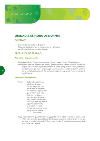 LA AUTONOMÍA




       UNIDAD 2. ES HORA DE DORMIR
       OBJETIVOS
         · Comprender la importancia de dormir.
         · Reconocer las acciones que se realizan antes de ir a la cama.
         · Identificar sentimientos asociados al sueño.

       PROPUESTA DE TRABAJO
       Actividades de presentación

         · Contarles el cuento: “El niño que no quería ir a dormir”, Helen Cooper, Editorial Juventud.
         · Conversación: ¿Por qué tenemos que dormir?, ¿dormís solos/as?, ¿dormís con luz?, ¿dormís con
               chupete, con un muñeco...?, ¿por qué dormimos de noche?, ¿nos gusta ir a la cama?, ¿protestamos
               cuando tenemos que irnos a la cama?, ¿qué hacemos cuando no podemos dormir?, ¿soñamos
20
               por la noche?, ¿qué soñamos?, ¿los sueños son reales o imaginarios?, ¿tenéis miedo por la
               noche?, ¿a qué?.

       Actividades de desarrollo

         · Poesía:      Cada noche, a las nueve,
                        oigo la voz de papá:
                        -Vamos, vamos a la cama
                        que es hora de descansar.
                        No protesto, aunque quisiera
                        quedarme un ratito más.
                        Calentito y en pijama
                        qué bien sienta descansar.
                        Y en lo mejor de mi sueño
                        cuando yo era el rey del mar,
                        oigo una voz conocida,
                        es la voz de mi mamá:
                        -Vamos, vamos, venga arriba
                        que es hora de levantar.
                                 (Dori Oliver)

         · Juego: Nos imaginamos que estamos en casa, jugando, viendo la tele, haciendo un puzzle... Cada
                niño/a representará lo que está haciendo. De vez en cuando el profesor/a dirá en voz alta
                una hora, ej. “son las 5, son las 8...”. Cuando diga: “son las 9”, los niños/as deberán escenificar
                la acción de irse a la cama.
 