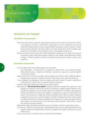 LA AUTONOMÍA




       PROPUESTA DE TRABAJO
       Actividades de presentación

         · Conversación: ¿Por qué nos lavamos?, ¿qué utilizamos para lavarnos?, ¿cómo nos lavamos las manos?,
                ¿y el cuerpo?, ¿y el pelo?, ¿y los dientes?, ¿qué pasaría si no nos laváramos?, ¿por qué es
                importante bañarse todos los días?, ¿te gusta bañarte?, ¿protestas cuando te duchas o cuando
                tienes que salir del agua?, ¿te duchas solo/a?, ¿se ducha alguien de tu familia contigo?, ¿qué
                pasaría si no te ducharas nunca?, ¿todos los niños y niñas pueden hacerlo?, etc.
         · Montar en clase el rincón del aseo. Entre todos aportaremos objetos que se utilizan en el aseo de
                las personas: peine, toalla, jabón, esponja, cepillo de uñas, cepillo y pasta dental, gel, colonia,
                champú... También podemos montar una perfumería para poner nombre y precio a los
                productos.

       Actividades de desarrollo

22       · Con los objetos del rincón podemos jugar a las adivinanzas:
               · ¿Con qué objeto... ...nos peinamos?, ...nos secamos?, ...olemos bien?, ...nos cortamos las uñas?
               · ¿Qué utilizamos para... ...limpiarnos los dientes?, ...ducharnos?, ...secarnos?, ...lavarnos el pelo?,
                 ...sonarnos los mocos?
         · Juegos sensoriales. Con los ojos cerrados adivinar objetos por el tacto: peine, cepillo de dientes,
                 esponja, jabón, toalla, etc. También por el olor: colonia, gel, crema, pasta de dientes, etc.
         · Traer catálogos de propaganda, recortar objetos para tener limpio el cuerpo y clasificarlos,
                 confeccionar un mural, escribir su nombre, fijarnos en el precio.
         · Escribir la lista de los objetos que utilizamos para estar limpios.
         · Dramatización, “Es la hora de la ducha”: ¿Podemos bañarnos vestidos? Nos quitamos la ropa
                 despacio, la colocamos encima de una silla. Los calcetines y zapatos, debajo. Dejamos cerca
                 la toalla para podernos secar más tarde. ¿Cómo nos metemos en la bañera?, ¿qué pasaría si
                 entráramos saltando, de cabeza, de espaldas, sin apoyarnos?, ¿cuál es la mejor manera de
                 entrar?, ¿cómo queremos el agua (fría, caliente, templada)?, ¿cómo abrimos el grifo? Cogemos
                 la esponja con una mano, con la otra el jabón, ya podemos enjabonarnos todo nuestro cuerpo
                 (nombrar las partes). Nos aclaramos dejando caer el agua por el cuerpo, ¡qué gusto! Salimos
                 de la bañera, nos secamos bien con la toalla, ¡qué suave!, ¡qué bien huele nuestro cuerpo!
                 Nos ponemos el pijama solos/as.
         · Representar hábitos de limpieza: lavarse las manos, los dientes, cortarse las uñas, darse crema...
         · Conversación, “Cada vez hay menos agua”: ¿Qué podemos hacer para no gastar demasiada? Cerrar
                 el grifo mientras nos enjabonamos las manos o cepillamos los dientes, ducharnos en vez de
                 bañarnos, etc
         · Cuento: “Juan el sucio”. El arte de contar cuentos, Sara Cone Bryant.
 