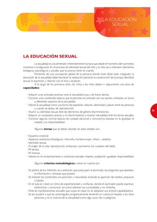 LA MAGIA DE LOS BUENOS TRATOS
                                                                           LA EDUCACIÓN
                                                                               SEXUAL




LA EDUCACIÓN SEXUAL
            La sexualidad es una dimensión inherentemente humana que desde el momento del nacimiento
comienza a configurarse. En el proceso de identidad sexual del niño y la niña van a intervenir elementos
biológicos, psicológicos y sociales que es preciso tener en cuenta.
            Partiendo de una concepción global de la persona donde todo debe estar integrado, la
educación de la sexualidad debe favorecer la realización personal, la construcción de la propia identidad
sexual, la expresión y relación con el otro y el placer.
            A lo largo de los primeros años, los niños y las niñas deben ir adquiriendo una serie de
capacidades:

   · Adquirir unas actitudes positivas ante la sexualidad suya y de los/as demás.
   · Conocer unos contenidos básicos que le permitan el contraste con sus teorías y fantasías, en torno
          a diferentes aspectos de la sexualidad.
   · Valorar la sexualidad como una forma de expresión, relación, afectividad y placer entre las personas
          y cuando se desea, de reproducción.
                                                                                                            25
   · Asumir su identidad sexual, libre de elementos de género discriminatorios.
   · Adquirir un vocabulario preciso y no discriminatorio y mostrar naturalidad ante los temas sexuales.
   · Conocer algunas normas básicas de cuidado personal y convivencia basadas en la igualdad, el
          respeto y la responsabilidad.

          Algunos temas que se deben abordar en estas edades son:

   · Esquema corporal.
   · Aspectos anatómico-fisiológicos: niño-niña, hombre-mujer, niño/a - adulto/a.
   · Identidad sexual.
   · El origen de la vida: reproducción, embarazo, nacimiento, los cuidados del bebé.
   · Mi familia.
   · Mi historia.
   · Valores en el comportamiento y conductas sexuales: respeto, aceptación, igualdad, responsabilidad.

          Algunos criterios metodológicos a tener en cuenta son:

   · Se partirá de los intereses, las cuestiones que preocupan al alumnado, las preguntas que plantean,
           la información y fantasías que poseen.
   · Se tratarán los contenidos con precisión y naturalidad, evitando la aparición de miedos, prejuicios
           y tabúes.
   · En el aula se creará un clima de espontaneidad y confianza, donde el alumnado pueda expresar,
           exteriorizar y comunicar, así como plantear sus curiosidades y no inhibirlas.
   · Ante las manifestaciones sexuales que surjan en clase no se adoptará una actitud culpabilizadora.
   · Se les ayudará a que las autorregulen progresivamente teniendo en cuenta el respeto a las otras
           personas y no la vivencia de la sexualidad como algo sucio, feo o peligroso.
 