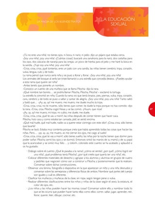 LA MAGIA DE LOS BUENOS TRATOS
                                                                             LA EDUCACIÓN
                                                                                 SEXUAL




-¡Tú no eres una niña!, no tienes ojos, ni boca, ni nariz, ni pelo- dijo un pájaro que estaba cerca.
-¡Soy una niña!, ¡soy una niña! -¡Cuántas cosas!, buscaré una zanahoria para la nariz, dos castañas para
los ojos, dos cáscaras de naranja para las orejas, un poco de hierba para el pelo y me haré la boca en
la sandía. -¡Yupi soy una niña!, ¡soy una niña!
-Croa, croa, croa, ¡qué tonterías, eres un palo con una sandía, las niñas tienen cerebro, tripa, corazón,
vulva, lengua, culo y de todo.
La rama pensó que nunca sería niña y se puso a llorar y llorar. -¡Soy una niña!, ¡soy una niña!
Los animales del bosque al verla tan triste llamaron a una estrella que concedía deseos. -¿Puedes ayudar
a esta rama que quiere ser niña?
-Antes tenéis que ponerle un nombre.
-Conozco un cuento de una muñeca que se llama Pilocha- dijo la rana.
-¡Qué nombre tan bonito… se podría llamar Pilocha, Pilocha, Pilocha! – exclamó la tortuga.
La estrella la convirtió en niña. Cuando la rama vio que tenía brazos, pies, piernas, vulva, tripa, corazón,
cara, cerebro y de todo se puso a saltar y cantar de alegría. -¡Soy una niña!, ¡soy una niña! Tanto saltó
y bailó que… -¡Ay, ay, ay! me muero, me muero, me duele mucho la tripa.
-Croa, croa, croa, no te mueres, sólo tienes que comer, te duele la tripa porque no has comido- dijo
la rana. -Croa, croa. Pilocha cogió fresas y se las comió. -¡Huum, que ricas!                                  27
-¡Ay, ay, ay! me muero, mi tripa, mi culito, me duele, me duele.
-Croa, croa, croa, ¡qué te vas a morir!, las niñas después de comer tienen que hacer caca.
Pilocha, hizo caca y como estaba tan cansada, plaf, se sentó encima.
-¡Qué mal huele, qué mal huele, nadie va a querer estar conmigo con este olor! -¡Croa, croa, sólo tienes
que lavarte!
Pilocha se lavó. Estaba muy contenta porque creía que había aprendido todas las cosas que hacían las
niñas. Pero… -¡ay, ay, ay, me muero, se me cierran los ojos, me caigo al suelo!
-Croa, croa, croa, ¡qué te vas a morir!, sólo tienes sueño, las niñas por la noche tienen que dormir para
poder soñar. Pilocha cerró los ojos y se durmió. Entonces sintió las manos de su mamá y de su papá
que la acariciaban y se sintió muy feliz… y colorín, colorado este cuento se ha acabado y aplaudid si
os ha gustado.
   · Diálogo sobre el cuento: ¿Qué le pasaba a la rama?, ¿cómo se sentía?, ¿por qué?, ¿cómo logró ser
           una niña?, ¿qué problemas tenía Pilocha?, ¿por qué creéis que quería ser una niña?, etc.
   · Colocar diferentes materiales de desecho y agrupar a los alumnos y alumnas en grupos de cuatro
           y pedirles que negocien cómo van a construir a Pilocha y posteriormente que la realicen.
           Conversar sobre dichas construcciones.
   · Observar una lámina, fotografía o diapositiva en la que aparezcan un niño y una niña desnudos y
           conversar sobre las semejanzas y diferencias físicas de ambos. Nombrar qué partes del cuerpo
           son iguales y cuál es diferente.
   · Clasificar los muñecos y muñecas de la clase, sin ropa, según tengan pene o vulva.
   · Realizar diferentes clasificaciones entre los niños y niñas de la clase según el sexo, la estatura, el
           color de ojos, etc.
   · ¿Los niños y las niñas pueden hacer las mismas cosas? Conversar sobre ello y nombrar todo lo
           que se les ocurra que pueden hacer tanto ellas como ellos: correr, saltar, jugar, aprender, reír,
           llorar, querer, leer, dibujar, cocinar, etc.
 
