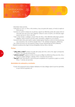 LA EDUCACIÓN
         SEXUAL




         · Dramatizar estas acciones.
         · Colocados en corro, un niño o niña nombra y toca una parte del cuerpo y el resto lo repite en
                forma de eco.
         · Construir en cartón la silueta de una persona, repartir las diferentes partes del cuerpo entre el
                alumnado para que se las vayan pegando. Colocar la vulva o el pene y los testículos según
                quieran que sea un niño o una niña.
         · Traer a clase revistas o catálogos y buscar fotos de niños y niñas diferentes (altos-bajos, gruesos-
                delgados, rubios-morenos, de otras razas), recortarlos y pegarlos en una cartulina.
         · Conversar sobre cómo será nuestro cuerpo cuando seamos mayores o cómo es el de las personas
                que conocemos. Ver una lámina (ampliar ficha nº 10), verbalizar semejanzas y diferencias.
         · Ver cuadros de arte en los que aparezca la figura humana representada de forma diferente.
         Observar esculturas de la figura humana (fotografías, láminas, libros, internet).

       Fichas:
         · “¿Soy niño o niña?”: realizar el puzzle del cuerpo del niño o de la niña, según corresponda.
28             (Ficha 7, 8 y 9 del libro del alumno/a)
         · “¿Cómo somos?”: observar la ficha en la que se reflejan las diferencias físicas de niño, niña y
               personas adultas. Dialogar y colorear. (Ficha 10 del libro del alumno/a)
         · “Soy yo”: cada niño/a llevará a casa la ficha para completarla con la ayuda de su papá o su mamá.
               (Ficha 11 del libro del alumno/a)

       Actividades de evaluación y conclusión

         · A partir de la exposición de los trabajos realizados en el aula, dialogar sobre lo que han aprendido,
                lo que más les ha gustado, etc.
 