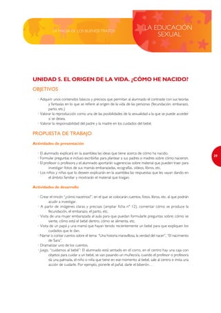 LA MAGIA DE LOS BUENOS TRATOS
                                                                           LA EDUCACIÓN
                                                                               SEXUAL




UNIDAD 5. EL ORIGEN DE LA VIDA. ¿CÓMO HE NACIDO?
OBJETIVOS
  · Adquirir unos contenidos básicos y precisos que permitan al alumnado el contraste con sus teorías
         y fantasías en lo que se refiere al origen de la vida de las personas (fecundación, embarazo,
         parto, etc.)
  · Valorar la reproducción como una de las posibilidades de la sexualidad a la que se puede acceder
         si se desea.
  · Valorar la responsabilidad del padre y la madre en los cuidados del bebé.

PROPUESTA DE TRABAJO
Actividades de presentación

  · El alumnado explicará en la asamblea las ideas que tiene acerca de cómo ha nacido.
                                                                                                             29
  · Formular preguntas e incluso escribirlas para plantear a sus padres o madres sobre cómo nacieron.
  · El profesor o profesora y el alumnado aportarán sugerencias sobre material que pueden traer para
          investigar: fotos de sus mamás embarazadas, ecografías, vídeos, libros, etc.
  · Los niños y niñas que lo deseen explicarán en la asamblea las respuestas que les vayan dando en
          el ámbito familiar y mostrarán el material que traigan.

Actividades de desarrollo

  · Crear el rincón “¿cómo nacemos?”, en el que se colocarán cuentos, fotos, libros, etc. al que podrán
          acudir a investigar.
  · A partir de imágenes claras y precisas (ampliar ficha nº 12), comentar cómo se produce la
          fecundación, el embarazo, el parto, etc.
  · Visita de una mujer embarazada al aula para que puedan formularle preguntas sobre: cómo se
          siente, cómo está el bebé dentro, cómo se alimenta, etc.
  · Visita de un papá y una mamá que hayan tenido recientemente un bebé para que expliquen los
          cuidados que le dan.
  · Narrar o contar cuentos sobre el tema: “Una historia maravillosa, la verdad del nacer”, “El nacimiento
          de Sara”.
  · Dramatizar uno de los cuentos.
  · Juego, “cuidamos al bebé”: El alumnado está sentado en el corro, en el centro hay una caja con
          objetos para cuidar a un bebé, se van pasando un muñeco/a, cuando el profesor o profesora
          da una palmada, el niño o niña que tiene en ese momento al bebé, sale al centro e imita una
          acción de cuidarle. Por ejemplo, ponerle el pañal, darle el biberón…
 