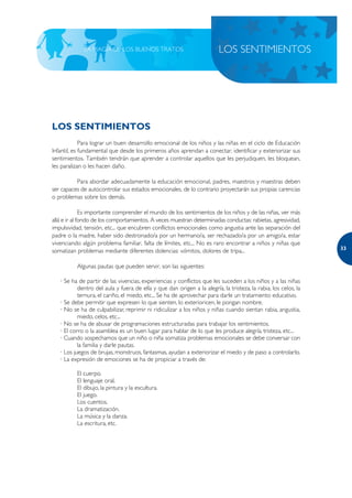 LA MAGIA DE LOS BUENOS TRATOS                               LOS SENTIMIENTOS




LOS SENTIMIENTOS
             Para lograr un buen desarrollo emocional de los niños y las niñas en el ciclo de Educación
Infantil, es fundamental que desde los primeros años aprendan a conectar, identificar y exteriorizar sus
sentimientos. También tendrán que aprender a controlar aquellos que les perjudiquen, les bloquean,
les paralizan o les hacen daño.

          Para abordar adecuadamente la educación emocional, padres, maestros y maestras deben
ser capaces de autocontrolar sus estados emocionales, de lo contrario proyectarán sus propias carencias
o problemas sobre los demás.

              Es importante comprender el mundo de los sentimientos de los niños y de las niñas, ver más
allá e ir al fondo de los comportamientos. A veces muestran determinadas conductas: rabietas, agresividad,
impulsividad, tensión, etc... que encubren conflictos emocionales como angustia ante las separación del
padre o la madre, haber sido destronado/a por un hermano/a, ser rechazado/a por un amigo/a, estar
vivenciando algún problema familiar, falta de límites, etc... No es raro encontrar a niños y niñas que
                                                                                                                 33
somatizan problemas mediante diferentes dolencias: vómitos, dolores de tripa...

          Algunas pautas que pueden servir, son las siguientes:

   · Se ha de partir de las vivencias, experiencias y conflictos que les suceden a los niños y a las niñas
           dentro del aula y fuera de ella y que dan origen a la alegría, la tristeza, la rabia, los celos, la
           ternura, el cariño, el miedo, etc... Se ha de aprovechar para darle un tratamiento educativo.
   · Se debe permitir que expresen lo que sienten, lo exterioricen, le pongan nombre.
   · No se ha de culpabilizar, reprimir ni ridiculizar a los niños y niñas cuando sientan rabia, angustia,
           miedo, celos, etc...
   · No se ha de abusar de programaciones estructuradas para trabajar los sentimientos.
   · El corro o la asamblea es un buen lugar para hablar de lo que les produce alegría, tristeza, etc...
   · Cuando sospechamos que un niño o niña somatiza problemas emocionales se debe conversar con
           la familia y darle pautas.
   · Los juegos de brujas, monstruos, fantasmas, ayudan a exteriorizar el miedo y de paso a controlarlo.
   · La expresión de emociones se ha de propiciar a través de:

          El cuerpo.
          El lenguaje oral.
          El dibujo, la pintura y la escultura.
          El juego.
          Los cuentos.
          La dramatización.
          La música y la danza.
          La escritura, etc.
 