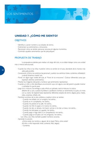 LOS SENTIMIENTOS




         UNIDAD 7. ¿CÓMO ME SIENTO?
         OBJETIVOS
            · Identificar y poner nombre a sus estados de ánimo.
            · Exteriorizar sus sentimientos y emociones.
            · Reconocer cómo se sienten personas cercanas en algunos momentos.
            · Controlar aquellos sentimientos que les perjudiquen.


         PROPUESTA DE TRABAJO
                 La propuesta se plantea para realizar a lo largo del ciclo, no se debe trabajar como una unidad
         más o menos estructurada.

            · Cuando los niños o las niñas muestren cómo se sienten en el aula, abordarlo de la manera más
34
                    adecuada posible.
            · Conversación: ¿Cómo nos sentimos las personas?, ¿cuándo nos sentimos tristes, contentos, enfadados?,
                    ¿cuándo tenemos miedo?, etc.
            · Poner, en algún lugar visible del aula, el “Panel de las emociones”. Colocar diferentes caras que
                    expresen distintos sentimientos.
            · Mostrar las imágenes del panel y nombrar qué sentimiento representan.
            · Cuando un niño o niña identifique una emoción suya con alguna cara del panel, la puede mostrar
                    y verbalizar lo que le pasa.
            · Juego de la máscara: Se entrega a cada niño/a un pañuelo, será la máscara, lo coloca
                    delante de su cara, cuando el profesor o profesora nombra un sentimiento, lo quita y lo imita
                    con su rostro. Se repetirá hasta representar diferentes estados de ánimo: alegría, pena, miedo,
                    rabia, sorpresa, enfado, etc.
            · Nombrar acciones de la vida cotidiana y explicar cómo se sienten:
                    · Cuando me enfado con un amigo/a, me siento...
                    · Cuando es mi cumpleaños, me siento...
                    · Cuando me pierdo en la calle, me siento...
                    · Cuando me riñe mi papá o mi mamá, me siento...
                    · Cuando me dan un abrazo, me hacen caricias o me dan un beso, me siento...
                    · Cuando me estropean un juguete, me siento...
                    · Cuando pego o hago daño a un compañero/a, me siento...
                    · Cuando juego en el patio con mis amigos/as, me siento...
                  Los niños y las niñas también pueden nombrar acciones.
            · Aprender la canción:
                    -¿Cómo estás (se nombra a alguien de la clase) María, cómo estás?
                    (el niño o niña responde: triste, contento, feliz, alegre)
                    - Contenta.
 