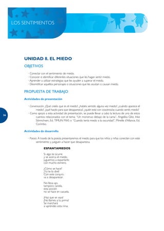 LOS SENTIMIENTOS




         UNIDAD 8. EL MIEDO
         OBJETIVOS
           · Conectar con el sentimiento de miedo.
           · Conocer e identificar diferentes situaciones que les hagan sentir miedo.
           · Aprender a utilizar estrategias que les ayuden a superar el miedo.
           · Desmitificar aquellos personajes o situaciones que les asustan o causan miedo.

         PROPUESTA DE TRABAJO
         Actividades de presentación

           · Conversación: ¿Qué creéis que es el miedo?, ¿habéis sentido alguna vez miedo?, ¿cuándo aparece el
                  miedo?, ¿qué hacéis para que desaparezca?, ¿quién está con vosotros/as cuando sentís miedo?
           · Como apoyo a esta actividad de presentación, se puede llevar a cabo la lectura de uno de estos
36
                  cuentos relacionados con el tema: “Un monstruo debajo de la cama”, Angelika Glitz, Inke
                  Sönnichsen, Ed. TIMUN MAS o “Cuando tenía miedo a la oscuridad”, Mireille d’Allance, Ed.
                  Corimbo.

         Actividades de desarrollo

           · Poesía: A través de la poesía presentaremos el miedo para que los niños y niñas conecten con este
                   sentimiento y jueguen a hacer que desaparezca.

                        ESPANTAMIEDOS

                        Si algo te ocurre
                        y se acerca el miedo,
                        juguemos a espantarlo
                        con mucho esmero.

                        ¿Cómo se hace?
                        ¡Yo te lo diré!
                        Con este conjuro
                        va a desaparecer.

                        No lleva ajo,
                        tampoco canela,
                        esta poción
                        no se hace en cazuela.

                        ¡Haz que se vaya!
                        ¡No llames a tu prima!
                        Se marchará
                        si aprendes esta rima:
 