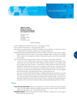 LA MAGIA DE LOS BUENOS TRATOS                              LOS SENTIMIENTOS




                ¡Miedo, miedo,
                rimas con huevo!
                Si vienes a asustarme...
                ¡me importa un bledo!

                Cierra los ojos,
                repítela,
                cuando los abras…
                ¡Sorpresa,
                el miedo no está!

                                   (Zahida Rodríguez)

  · Canción: “Jugando al escondite”, Rosa León, “Canciones para niños”.
  · Hacer una lista de situaciones o cosas que les dan miedo.
  · ¿Qué hacemos cuando sentimos miedo? Dramatizarlo: nos escondemos, nos tapamos la cara o
         el cuerpo, lloramos, llamamos a alguien que nos haga compañía, etc.
  · Hablar acerca de los personajes fantásticos que les dan miedo y dramatizar cada uno de sus rasgos.
         ¿Qué podemos hacer para que no nos asusten?: saludarles, jugar con ellos, ser sus amigos,             37
         reírnos cuando nos los imaginamos, hablar con ellos, decirles que se vayan. Imitar con ejemplos
         estas acciones.
  · Hacer una lista de los personajes que les asustan y de los que no. Describirlos oralmente.
         · El Arte y el miedo. Utilizarán barro o pasta para modelar, cada niño/a intentará dar forma
         al personaje que le provoque más miedo. Después, podrán explicar en la asamblea cuáles
         son los rasgos que más les asustan y a continuación, intentar perder el miedo a los mismos
         mediante la modificación de cada uno de sus rasgos a través del color y de la forma. Por
         ejemplo, si creen que una bruja siempre va vestida de negro, la pintarán de colores como a
         un payaso; si un ogro tiene la cabeza grande y muerde, le podrán colocar una nariz alargada
         como la de Pinocho y una lengua hasta los pies, una boca graciosa, etc.
         Con esta actividad se pretende desmitificar a aquellos personajes que pertenecen al mundo
         fantástico y que les asustan, para convertirlos en muñecos simpáticos que causen diversión.
         · Las sombras misteriosas. Para realizar esta actividad, será necesario utilizar un proyector de
         diapositivas. Mediante la emisión del foco de luz, los niños y niñas de la clase, podrán proyectar:
         sus propias sombras, sombras de objetos, huellas, sombras de personajes que les den miedo…

Fichas:
  · “Las mil caras del miedo”: Hacer una composición en la que se inventen caras que provoquen
        miedo. Para ello elegirán diferentes modelos de ojos, bocas, narices y orejas. Las pintarán y
        jugarán con ellas. (Fichas 18 y 19 del libro del alumno/a)
  · “Espantamiedos”: Después de aprender la poesía, realizarán un dibujo de lo que les sugiera.
        (Ficha 20 del libro del alumno/a)
 