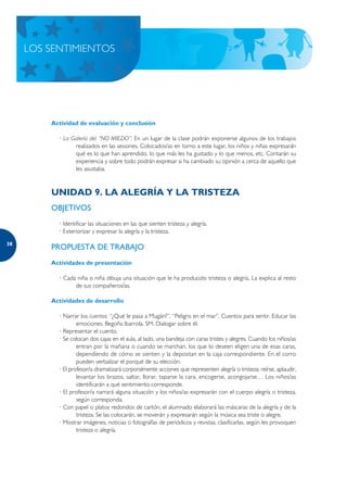 LOS SENTIMIENTOS




         Actividad de evaluación y conclusión

           · La Galería del “NO MIEDO”: En un lugar de la clase podrán exponerse algunos de los trabajos
                 realizados en las sesiones. Colocados/as en torno a este lugar, los niños y niñas expresarán
                 qué es lo que han aprendido, lo que más les ha gustado y lo que menos, etc. Contarán su
                 experiencia y sobre todo podrán expresar si ha cambiado su opinión a cerca de aquello que
                 les asustaba.



         UNIDAD 9. LA ALEGRÍA Y LA TRISTEZA
         OBJETIVOS
           · Identificar las situaciones en las que sienten tristeza y alegría.
           · Exteriorizar y expresar la alegría y la tristeza.

38
         PROPUESTA DE TRABAJO
         Actividades de presentación

           · Cada niña o niña dibuja una situación que le ha producido tristeza o alegría. La explica al resto
                 de sus compañeros/as.

         Actividades de desarrollo

           · Narrar los cuentos: “¿Qué le pasa a Mugán?”, “Peligro en el mar”. Cuentos para sentir. Educar las
                   emociones. Begoña Ibarrola. SM. Dialogar sobre él.
           · Representar el cuento.
           · Se colocan dos cajas en el aula, al lado, una bandeja con caras tristes y alegres. Cuando los niños/as
                   entran por la mañana o cuando se marchan, los que lo deseen eligen una de esas caras,
                   dependiendo de cómo se sienten y la depositan en la caja correspondiente. En el corro
                   pueden verbalizar el porqué de su elección.
           · El profesor/a dramatizará corporalmente acciones que representen alegría o tristeza: reírse, aplaudir,
                   levantar los brazos, saltar, llorar, taparse la cara, encogerse, acongojarse… Los niños/as
                   identificarán a qué sentimiento corresponde.
           · El profesor/a narrará alguna situación y los niños/as expresarán con el cuerpo alegría o tristeza,
                   según corresponda.
           · Con papel o platos redondos de cartón, el alumnado elaborará las máscaras de la alegría y de la
                   tristeza. Se las colocarán, se moverán y expresarán según la música sea triste o alegre.
           · Mostrar imágenes, noticias o fotografías de periódicos y revistas, clasificarlas, según les provoquen
                   tristeza o alegría.
 