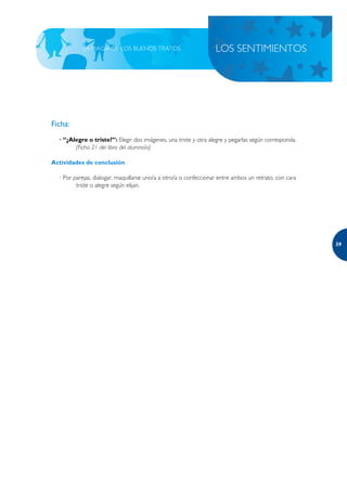 LA MAGIA DE LOS BUENOS TRATOS                           LOS SENTIMIENTOS




Ficha:
  · “¿Alegre o triste?”: Elegir dos imágenes, una triste y otra alegre y pegarlas según corresponda.
        (Ficha 21 del libro del alumno/a)

Actividades de conclusión

  · Por parejas, dialogar, maquillarse uno/a a otro/a o confeccionar entre ambos un retrato, con cara
         triste o alegre según elijan.




                                                                                                        39
 