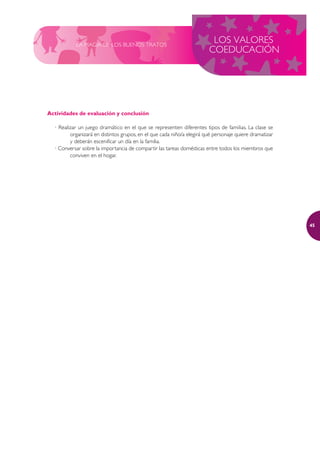 LA MAGIA DE LOS BUENOS TRATOS
                                                                         LOS VALORES
                                                                        COEDUCACIÓN




Actividades de evaluación y conclusión

  · Realizar un juego dramático en el que se representen diferentes tipos de familias. La clase se
         organizará en distintos grupos, en el que cada niño/a elegirá qué personaje quiere dramatizar
         y deberán escenificar un día en la familia.
  · Conversar sobre la importancia de compartir las tareas domésticas entre todos los miembros que
         conviven en el hogar.




                                                                                                         45
 