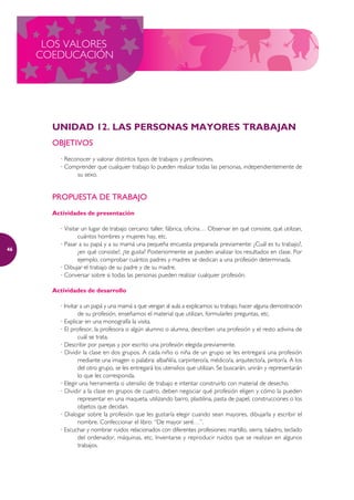 LOS VALORES
     COEDUCACIÓN




       UNIDAD 12. LAS PERSONAS MAYORES TRABAJAN
       OBJETIVOS
         · Reconocer y valorar distintos tipos de trabajos y profesiones.
         · Comprender que cualquier trabajo lo pueden realizar todas las personas, independientemente de
               su sexo.


       PROPUESTA DE TRABAJO
       Actividades de presentación

         · Visitar un lugar de trabajo cercano: taller, fábrica, oficina… Observar en qué consiste, qué utilizan,
                 cuántos hombres y mujeres hay, etc.
         · Pasar a su papá y a su mamá una pequeña encuesta preparada previamente: ¿Cuál es tu trabajo?,
46
                 ¿en qué consiste?, ¿te gusta? Posteriormente se pueden analizar los resultados en clase. Por
                 ejemplo, comprobar cuántos padres y madres se dedican a una profesión determinada.
         · Dibujar el trabajo de su padre y de su madre.
         · Conversar sobre si todas las personas pueden realizar cualquier profesión.

       Actividades de desarrollo

         · Invitar a un papá y una mamá a que vengan al aula a explicarnos su trabajo, hacer alguna demostración
                  de su profesión, enseñarnos el material que utilizan, formularles preguntas, etc.
         · Explicar en una monografía la visita.
         · El profesor, la profesora o algún alumno o alumna, describen una profesión y el resto adivina de
                  cuál se trata.
         · Describir por parejas y por escrito una profesión elegida previamente.
         · Dividir la clase en dos grupos. A cada niño o niña de un grupo se les entregará una profesión
                  mediante una imagen o palabra: albañil/a, carpintero/a, médico/a, arquitecto/a, pintor/a. A los
                  del otro grupo, se les entregará los utensilios que utilizan. Se buscarán, unirán y representarán
                  lo que les corresponda.
         · Elegir una herramienta o utensilio de trabajo e intentar construirlo con material de desecho.
         · Dividir a la clase en grupos de cuatro, deben negociar qué profesión eligen y cómo la pueden
                  representar en una maqueta, utilizando barro, plastilina, pasta de papel, construcciones o los
                  objetos que decidan.
         · Dialogar sobre la profesión que les gustaría elegir cuando sean mayores, dibujarla y escribir el
                  nombre. Confeccionar el libro: “De mayor seré…”.
         · Escuchar y nombrar ruidos relacionados con diferentes profesiones: martillo, sierra, taladro, teclado
                  del ordenador, máquinas, etc. Inventarse y reproducir ruidos que se realizan en algunos
                  trabajos.
 