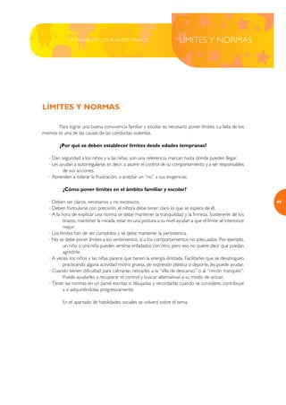 LA MAGIA DE LOS BUENOS TRATOS                               LÍMITES Y NORMAS




LÍMITES Y NORMAS

       Para lograr una buena convivencia familiar y escolar es necesario poner límites. La falta de los
mismos es una de las causas de las conductas violentas.

        ¿Por qué se deben establecer límites desde edades tempranas?

   · Dan seguridad a los niños y a las niñas, son una referencia, marcan hasta donde pueden llegar.
   · Les ayudan a autorregularse, es decir, a asumir el control de su comportamiento y a ser responsables
           de sus acciones.
   · Aprenden a tolerar la frustración, a aceptar un “no” a sus exigencias.

          ¿Cómo poner límites en el ámbito familiar y escolar?

   · Deben ser claros, necesarios y no excesivos.                                                              49
   · Deben formularse con precisión, el niño/a debe tener claro lo que se espera de él.
   · A la hora de explicar una norma se debe mantener la tranquilidad y la firmeza. Sostenerle de los
           brazos, mantener la mirada, estar en una postura a su nivel ayudan a que el límite se interiorice
           mejor.
   · Los límites han de ser cumplidos y se debe mantener la persistencia.
   · No se debe poner límites a los sentimientos, sí a los comportamientos no adecuados. Por ejemplo,
           un niño o una niña pueden sentirse enfadados con otro, pero eso no quiere decir que puedan
           agredirle.
   · A veces, los niños y las niñas parece que tienen la energía ilimitada. Facilitarles que se desahoguen
           practicando alguna actividad motriz gruesa, de expresión plástica o deporte, les puede ayudar.
   · Cuando tienen dificultad para calmarse, retirarles a la “silla de descanso” o al “rincón tranquilo”.
           Puede ayudarles a recuperar el control y buscar alternativas a su modo de actuar.
   · Tener las normas en un panel escritas o dibujadas y recordarlas cuando se considere, contribuye
           a ir adquiriéndolas progresivamente.

          En el apartado de habilidades sociales se volverá sobre el tema.
 