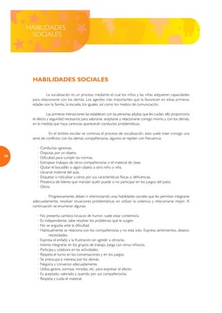 HABILIDADES
      SOCIALES




      HABILIDADES SOCIALES

               La socialización es un proceso mediante el cual los niños y las niñas adquieren capacidades
      para relacionarse con los demás. Los agentes más importantes que la favorecen en estas primeras
      edades son la familia, la escuela, los iguales, así como los medios de comunicación.

                Las primeras interacciones las establecen con las personas adultas que les cuidan, ello proporciona
      el afecto y seguridad necesarios para valorarse, aceptarse y relacionarse consigo mismo y con los demás,
      en la medida que haya carencias aparecerán conductas problemáticas.

                En el ámbito escolar se continúa el proceso de socialización, esto suele traer consigo una
      serie de conflictos con los demás compañeros/as, algunos se repiten con frecuencia:

         · Conductas agresivas.
         · Disputas por un objeto.
50
         · Dificultad para cumplir las normas.
         · Estropear trabajos de otros compañeros/as o el material de clase.
         · Quitar el bocadillo o algún objeto a otro niño o niña.
         · Llevarse material del aula.
         · Etiquetar o ridiculizar a otros por sus características físicas o deficiencias.
         · Presencia de líderes que mandan quién puede o no participar en los juegos del patio.
         · Otros.

                Progresivamente, deben ir interiorizando unas habilidades sociales que les permitan integrarse
      adecuadamente, resolver situaciones problemáticas sin utilizar la violencia y relacionarse mejor. A
      continuación se enumeran algunas:

         · No presenta cambios bruscos de humor, suele estar contento/a.
         · Es independiente, sabe resolver los problemas que le surgen.
         · No se angustia ante la dificultad.
         · Habitualmente se relaciona con los compañeros/as y no está solo. Expresa sentimientos, deseos,
                 necesidades.
         · Expresa el enfado y la frustración sin agredir a otros/as.
         · Intenta integrarse en los grupos de trabajo. Juega con otros niños/as.
         · Participa y colabora en las actividades.
         · Respeta el turno en las conversaciones y en los juegos.
         · Se preocupa e interesa por los demás.
         · Negocia y convence adecuadamente.
         · Utiliza gestos, sonrisas, miradas, etc. para expresar el afecto.
         · Es aceptado, valorado y querido por sus compañeros/as.
         · Respeta y cuida el material.
 