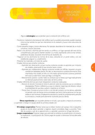 LA MAGIA DE LOS BUENOS TRATOS
                                                                             HABILIDADES
                                                                              SOCIALES




          Algunas estrategias que se plantean para la resolución de conflictos son:

   · Psicodrama: mediante la dramatización del conflicto que ha sucedido previamente, pueden expresar
           cómo se han sentido los que han intervenido en él, analizarlo y buscar otras soluciones de
           resolución.
   · Correr pequeños riesgos y buscar alternativas. Por ejemplo, desordenar los materiales de un rincón,
           conversar y buscar soluciones.
   · Retirar a los alumnos o alumnas que han tenido un conflicto a un lugar apartado del resto de los
           compañeros/as, para que lo intenten resolver a su modo, expresando cómo se han sentido,
           pidiéndose disculpas, buscando otras formas de resolverlo, etc.
   · Negociar con los alumnos/as las normas de la clase, colocarlas en un panel visible y una vez
           establecidas asegurar su cumplimiento.
   · Presentar los materiales y el modo de usarlos.
   · Emplear técnicas para enseñar conductas:
           - Aprender por observación, ya que muchas conductas sociales se aprenden por imitación
                   de modelos, observando lo que otros/as hacen o dicen.                                    51
           - Aprender por moldeamiento: Algunas conductas sociales son difíciles, requieren una gran
                   cantidad de habilidades previas. Por ello, se descompone la conducta terminal en otras
                   intermedias más simples, el niño o la niña realiza aproximaciones sucesivas partiendo
                   de lo que ya sabe hacer, hasta que llega a conseguirlo.
           - Reforzamiento positivo: cuando realice la conducta que se desea que haga habitualmente
                   se reforzará positivamente, sobre todo, de forma verbal.
   · Emplear diferentes técnicas para hacer desaparecer conductas inadecuadas:
           - Retirada de atención: Consiste en retirar la atención sobre las conductas que se consideran
                   desadaptadas. Mostrar indiferencia, ya que no obtener ningún tipo de refuerzo, reduce
                   la probabilidad de que éstas vuelvan a repetirse en el futuro.
           - Tiempo fuera: Consiste en privar al niño o a la niña del contacto con los demás, aislándole
                   un período corto de tiempo de las actividades que hacía y de las personas con las que
                   estaba en ese momento. Emplearemos esta técnica cuando el comportamiento perturbe
                   la convivencia y resulte particularmente incómodo para los demás.

         Otras experiencias que se pueden plantear en el aula y que ayudan a mejorar la convivencia
y a aprender a trabajar en equipo desde las primeras edades son:

   · El trabajo cooperativo: Plantear tareas que se deban resolver por parejas, tríos o pequeños
          grupos en donde deban aprender a negociar, repartir actividades, llegar a acuerdos. Todo
          ello, les ayudara a salir de su egocentrismo y a aprender a ponerse en el lugar del otro/a.
   · Juegos cooperativos: Proponer juegos para estimular la confianza, la autoafirmación, el contacto,
          la cooperación, la participación, etc. Dichos juegos les ayudan a interiorizar formas adecuadas
          de relación.
 
