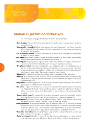 HABILIDADES
      SOCIALES




      UNIDAD 13. JUEGOS COOPERATIVOS
               Son innumerables los juegos de este tipo, se señalan algunos ejemplos:

        · Los abrazos: Moverse libremente siguiendo el ritmo de la música y cuando se pare abrazar a
               un compañero/a.
        · Las caricias y masajes: Colocarse por parejas, con una música suave ir acariciando el cuerpo
               del compañero/a. Se pueden realizar diferentes masajes: apretar, frotar, amasar, usar las yemas
               de los dedos, las palmas, etc.
        · Te presto mis manos: El alumno o alumna coge las manos de un compañero o compañera y
               se acaricia su propio cuerpo.
        · La estatua: Por parejas, un niño o niña es el escultor o escultora, el otro u otra la bola de barro;
               la irá modelando lentamente y convirtiéndola en una estatua.
        · La máquina: Por parejas o tríos negocian cómo pueden convertirse en una máquina, la representan,
               pueden inventarse diferentes sonidos. Lo mismo puede hacerse con animales.
        · Desplazamientos: Los niños y niñas pueden hacer propuestas sobre cómo desplazarse por el
52
               aula por parejas (saltando con pies juntos, a la pata coja, corriendo, caminando hacia atrás,
               sentados, rodando como bocadillos, a caballito, uno tumbado/a y otro/a tirándole de los pies
               o los brazos, a la carretilla...). No pueden soltarse, ni hacerse daño.
        · El ciego: Por parejas, uno con los ojos tapados, el otro le guía salvando los obstáculos.
        · El tren: Se forman grupos de 6, un niño o niña es el maquinista e irá con los ojos abiertos; los
               demás serán los vagones, caminarán con ojos cerrados y tendrán que seguir un recorrido.
               El primero/a les guiará.
        · El gusano: Se forman grupos de 6 alumnos/as que deberán desplazarse por el aula como un
               gusano, pero no podrán soltarse de la cintura.
        · La torre: Se disponen varios bancos suecos por el aula. Los niños y las niñas corren libremente
               por el espacio a ritmo de la música, cuando el profesor o la profesora grita: “¡La torre!”, deben
               subirse a los bancos suecos, nadie debe quedar sin sitio, se debe permitir que todos y todas
               se suban.
        · Frente con frente: Por parejas, el profesor/a irá nombrando partes del cuerpo y los niños/as
               las unirán, frente con frente, nariz con nariz, ojo con ojo, espalda con espalda, etc.
        · El manteo: En el centro de una tela se coloca un objeto, cuatro o cinco niños/as sujetan dicha
               tela por las esquinas y bordes y la suben y bajan sin dejar que se caiga.
        · Los periódicos: Se disponen numerosas hojas de periódico por la sala. El alumnado se mueve
               al ritmo de la música, cuando se hace silencio se meten en un periódico, así sucesivamente,
               pero se van quitando hojas, y todos los niños y niñas deben meterse en las que van quedando,
               hasta que sólo quede una, en la que deben entrar todos. Se puede hacer con aros.
        · Las sillas musicales: La misma dinámica del juego anterior pero con sillas, todo el alumnado
               debe sentarse en las sillas que van quedando.
        · Pasar el masaje: Colocados en círculo, de pie, el profesor o profesora pasa un masaje (aprieta,
               frota, acaricia, etc. una parte del cuerpo) al que tenga al lado y éste/a lo pasa al siguiente.
 