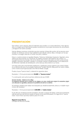 PRESENTACIÓN
Esta mañana, como cada día, utilicé el ordenador para acceder a mi correo electrónico. Hace algunos
años, no imaginé que la Red Internet pudiera convertirse en el principal instrumento de comunicación
y divulgación de nuestra sociedad.

Internet alberga numerosos contenidos que poco aportan al desarrollo positivo de las personas, pero
también se constituye como la mejor plataforma para difundir valores, ideas y mensajes con los que
contribuir a conseguir cada día un mundo más justo y solidario.

Educar a nuestros jóvenes en Igualdad, Respeto, Tolerancia, Solidaridad, Aceptación, Dignidad y otros
valores que ahora escribo con mayúscula, son objetivo prioritario del Gobierno de La Rioja y su
Consejería de Servicios Sociales. Así, en los últimos años, hemos ejecutado con éxito varias acciones
dirigidas a docentes, alumnado y también a sus familias, siempre complementadas con la elaboración
de diferentes materiales de sensibilización, como éste que ahora tiene en sus manos.

Una tarea ardua pero enormemente satisfactoria y gratificante, porque sabemos que nuestro trabajo
es ya referencia de otras Comunidades Autónomas. También Internet refleja parte de nuestro trabajo,
como muestra el principal buscador de la Red de Redes, Google.

Pruebe a buscar "buenos tratos" y obtendrá los siguientes datos:

Resultados 1-10 de aproximadamente 24.600 de "buenos tratos"

Y a continuación verá cuál es la primera referencia de esas 24.600:

Servicios Sociales - Gobierno de La Rioja
Un programa educativo que se realiza en los colegios y en casa, creado para mejorar la autoestima, lograr
una educación en igualdad y solucionar los problemas de forma no violenta.

Sin embargo, también quise realizar otra búsqueda que, desafortunadamente, obtuvo un notable mayor
número de resultados:

Resultados 1-10 de aproximadamente 1.250.000 de "malos tratos"

Es por ello que, el esfuerzo de esta Consejería y de todo su equipo de trabajo, continuará aumentando
cada día para que este término quede en desuso, forme parte del pasado y la magia de los “buenos
tratos” sea el motor que dirija nuestros pasos en la vida.


Sagrario Loza Sierra
Consejera de Servicios Sociales
 