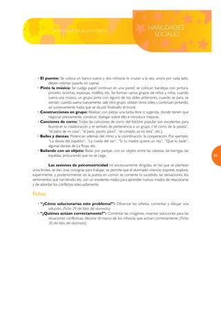 LA MAGIA DE LOS BUENOS TRATOS
                                                                             HABILIDADES
                                                                               SOCIALES




   · El puente: Se coloca un banco sueco y dos niños/as lo cruzan a la vez, uno/a por cada lado,
          deben intentar pasarlo sin caerse.
   · Pinto la música: Se cuelga papel continuo en una pared, se colocan bandejas con pintura,
          pinceles, brochas, esponjas, rodillos, etc. Se forman varios grupos de niños y niñas, cuando
          suena una música, un grupo pinta con alguno de los útiles anteriores, cuando se para, se
          sientan; cuando suena nuevamente, sale otro grupo, utilizan otros útiles y continúan pintando,
          así sucesivamente hasta que se da por finalizado el mural.
   · Construcciones en grupo: Realizar con piezas una tarea libre o sugerida, donde tienen que
          negociar previamente, construir, dialogar sobre ello e introducir mejoras.
   · Canciones de corro: Todas las canciones de corro del folclore popular son excelentes para
          favorecer la colaboración y el sentido de pertenencia a un grupo (“el corro de la patata”,
          “el patio de mi casa”, “al pavo, pavito, pavo”, “el conejito ya no está”, etc.).
   · Bailes y danzas: Potencian además del ritmo y la coordinación, la cooperación. Por ejemplo:
          “La danza del zapatito”, “La rueda del zar”, “Si tu madre quiere un rey”, “Que lo baile”,
          algunas danzas de La Rioja, etc.
   · Bailando con un objeto: Bailar por parejas, con un objeto entre las cabezas, las barrigas, las
          espaldas, procurando que no se caiga.                                                             53

           Las sesiones de psicomotricidad no excesivamente dirigidas, en las que se plantean
unos límites, se dan unas consignas para trabajar, se permite que el alumnado vivencie, exprese, explore,
experimente, y posteriormente, en la puesta en común se comente lo sucedido, las sensaciones, los
sentimientos que han tenido, etc, son un excelente medio para aprender nuevos modos de relacionarse
y de abordar los conflictos adecuadamente.

Fichas:
   · “¿Cómo solucionarías este problema?”: Observar las viñetas, comentar y dibujar una
        solución. (Ficha 29 del libro del alumno/a)
   · “¿Quiénes actúan correctamente?”: Comentar las imágenes, inventar soluciones para las
        situaciones conflictivas, decorar el marco de los niños/as que actúan correctamente. (Ficha
        30 del libro del alumno/a)
 