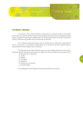 LA MAGIA DE LOS BUENOS TRATOS                                     OTROS TEMAS




OTROS TEMAS
              En ocasiones, niños y niñas se enfrentan a situaciones en el contexto familiar y social que les
hacen sufrir y les provocan conflictos de tipo emocional. Algunas de estas situaciones sobrepasan el ámbito
escolar y requieren la ayuda de otros profesionales. Pero es importante propiciar en las aulas de Educación
Infantil, el tratamiento de aquellos temas que preocupan al alumnado.

          No es objetivo de esta guía abordar cada uno de ellos, pero sí, señalar que se debe permitir
que los comuniquen y los expresen. Probablemente con la interacción de los/as otros/as tengan la
oportunidad de encontrar alguna clave de resolución.

           El profesorado puede utilizar diferentes recursos: cuentos, diálogos, dibujos, etc. para ayudar a
exteriorizar aquellas situaciones que les provocan malestar. Han de tener cabida en las aulas temas como:
           - El nacimiento de un hermano/a
           - La timidez
           - La soledad
                                                                                                                55
           - Los complejos
           - La separación
           - La muerte de un ser querido
           - La multiculturalidad

           En la bibliografía se aportan algunos recursos que pueden servir de ayuda.
 