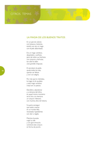 OTROS TEMAS




             LA MAGIA DE LOS BUENOS TRATOS
             En un país de colores
             con butacas y botones,
             existió una vez un mago
             con el pelo alborotado.

             Era un mago vanidoso,
             despistado y cariñoso,
             pero de todos sus hechizos
             con conjuros y lechuzas,
             tan sólo le salían
             unas grandes chapuzas.

             El vecindario le pedía
56           ayuda todos los días,
             querían ser felices
             y vivir con alegría.

             Por más que lo intentaba,
             la magia no le ayudaba
             y este mago vanidoso
             creyó ser un patoso.

             Decidido a abandonar
             y a retirarse del oficio,
             en aquel mismo momento
             se le vino a la memoria
             un conjuro milenario
             con muchos años de historia.

             Si quería conseguir
             que todos vivieran
             en un mundo feliz,
             necesitaba ingredientes
             con olor a regaliz.

             Mientras buscaba
             cogió su olla
             y con gran emoción,
             comenzó este conjuro
             en forma de poción.
 