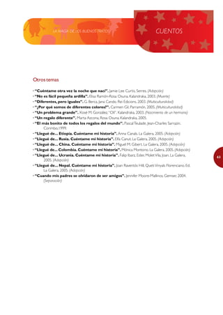 LA MAGIA DE LOS BUENOS TRATOS                                  CUENTOS




Otros temas

· “Cuéntame otra vez la noche que nací”. Jamie Lee Curtis. Serres. (Adopción)
· “No es fácil pequeña ardilla”. Elisa Ramón-Rosa Osuna. Kalandraka, 2003. (Muerte)
· “Diferentes, pero iguales”. G. Berca, Jana Cando. Rei Edicions, 2003. (Multiculturalidad)
· “¿Por qué somos de diferentes colores?”. Carmen Gil. Parramón, 2005. (Multiculturalidad)
· “Un problema grande”. Xosé M. González, “Olí”. Kalandraka, 2003. (Nacimiento de un hermano)
· “Un regalo diferente”. Marta Azcona, Rosa Osuna. Kalandraka, 2005.
· “El más bonito de todos los regalos del mundo”. Pascal Teulade, Jean-Charles Sarrazin.
       Corimbo,1999.
· “Llegué de... Etiopía. Cuéntame mi historia”. Anna Canals. La Galera, 2005. (Adopción)
· “Llegué de... Rusia. Cuéntame mi historia”. Elfa Canut. La Galera, 2005. (Adopción)
· “Llegué de... China. Cuéntame mi historia”. Miguel M. Gibert. La Galera, 2005. (Adopción)
· “Llegué de... Colombia. Cuéntame mi historia”. Mónica Montorio. La Galera, 2005. (Adopción)
· “Llegué de... Ucrania. Cuéntame mi historia”. Falip Ibarz, Ester, Molet Vila, Joan. La Galera,   63
       2005. (Adopción)
· “Llegué de... Nepal. Cuéntame mi historia”. Joan Raventós Hill, Queti Vinyals Florenciano. Ed.
       La Galera, 2005. (Adopción)
· “Cuando mis padres se olvidaron de ser amigos”. Jennifer Moore-Mallinos. Gemser, 2004.
       (Separación)
 