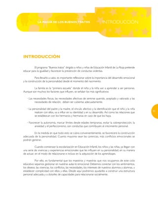 LA MAGIA DE LOS BUENOS TRATOS                                 INTRODUCCIÓN




INTRODUCCIÓN

          El programa “Buenos tratos” dirigido a niños y niñas de Educación Infantil de La Rioja pretende
educar para la igualdad y favorecer la prevención de conductas violentas.

           Para llevarlo a cabo, es importante reflexionar sobre la importancia del desarrollo emocional
y la construcción de la personalidad desde el momento del nacimiento.

         La familia es la “primera escuela” donde el niño y la niña van a aprender a ser personas.
Aunque son muchos los factores que influyen, se señalan los más significativos:

   · Las necesidades físicas, las necesidades afectivas de sentirse querido, aceptado y valorado y las
          necesidades de relación, deben ser cubiertas adecuadamente.

   · La personalidad del padre y la madre, el vínculo afectivo y la identificación que el niño y la niña
                                                                                                             11
          realicen con ellos, va a influir en su identidad y en su desarrollo. Así como las relaciones que
          se establezcan con los hermanos y hermanas en caso de que los haya.

   · Favorecer la autonomía, marcar límites desde edades tempranas, evitar la sobreprotección, la
          ansiedad y el perfeccionismo, son conductas que contribuyen al crecimiento personal.

         En la medida en que todo esto se cubra convenientemente, se favorecerá la construcción
adecuada de la personalidad. Cuanto mayores sean las carencias, más conflictos emocionales se
podrán generar.

           Cuando comienzan la escolarización en Educación Infantil, los niños y las niñas, ya llegan con
una serie de vivencias y experiencias emocionales que les influyen en su personalidad, en su manera
de actuar, en el modo de relacionarse e incluso en la adquisición de los aprendizajes.

          Por ello, es fundamental que los maestros y maestras que nos ocupamos de este ciclo
educativo sepamos gestionar en nuestras aulas lo emocional. Debemos conectar con los sentimientos,
los deseos, las vivencias, los conflictos, las necesidades, los intereses de nuestros alumnos y alumnas, y
establecer complicidad con ellos y ellas. Desde aquí podremos ayudarles a construir una estructura
personal adecuada y a dotarles de capacidades para relacionarse socialmente.
 