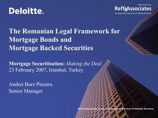 The Romanian Legal Framework for
Mortgage Bonds and
Mortgage Backed Securities

Mortgage Securitisation: Making the Deal
23 February 2007, Istanbul, Turkey

Andrei Burz Pinzaru
Senior Manager


                             Reff & Associates is the correspondent law firm of Deloitte Romania
 