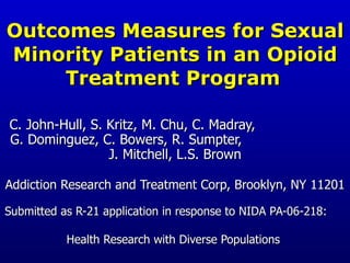 Outcomes Measures for Sexual Minority Patients in an Opioid Treatment Program   C. John-Hull, S. Kritz, M. Chu, C. Madray,  G. Dominguez, C. Bowers, R. Sumpter,  J. Mitchell, L.S. Brown Addiction Research and Treatment Corp, Brooklyn, NY 11201 Submitted as R-21 application in response to NIDA PA-06-218:  Health Research with Diverse Populations  