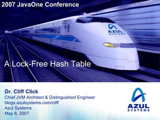 2007 JavaOne Conference

A Lock-Free Hash Table

A Lock-Free Hash Table

Dr. Cliff Click
Chief JVM Architect & Distinguished Engineer
blogs.azulsystems.com/cliff
Azul Systems
May 8, 2007

 