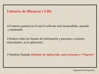 Ingeniería de Requisitos
Universo de Discurso ( UD):
Contexto general en el cual el software será desarrollado, operado
y mantenido.
Incluye todas las fuentes de información y personas o sectores
relacionados en la aplicación.
Tambien llamado Dominio de Aplicación, macrosistema o “Negocio”
 