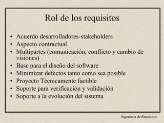 Ingeniería de Requisitos
• Acuerdo desarrolladores-stakeholders
• Aspecto contractual
• Multipartes (comunicación, conflicto y cambio de
visiones)
• Base para el diseño del software
• Minimizar defectos tanto como sea posible
• Proyecto Técnicamente factible
• Soporte para verificación y validación
• Soporte a la evolución del sistema
Rol de los requisitos
 