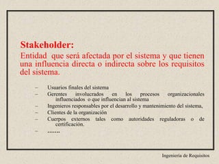 Ingeniería de Requisitos
Stakeholder:
Entidad que será afectada por el sistema y que tienen
una influencia directa o indirecta sobre los requisitos
del sistema.
– Usuarios finales del sistema
– Gerentes involucrados en los procesos organizacionales
influenciados o que influencian al sistema
– Ingenieros responsables por el desarrollo y mantenimiento del sistema,
– Clientes de la organización
– Cuerpos externos tales como autoridades reguladoras o de
certificación.
– …….
 