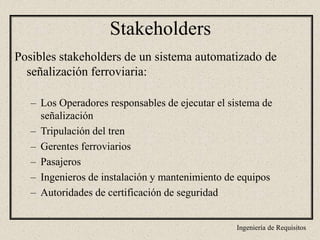 Ingeniería de Requisitos
Posibles stakeholders de un sistema automatizado de
señalización ferroviaria:
– Los Operadores responsables de ejecutar el sistema de
señalización
– Tripulación del tren
– Gerentes ferroviarios
– Pasajeros
– Ingenieros de instalación y mantenimiento de equipos
– Autoridades de certificación de seguridad
Stakeholders
 