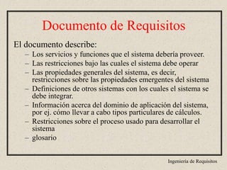 Ingeniería de Requisitos
El documento describe:
– Los servicios y funciones que el sistema debería proveer.
– Las restricciones bajo las cuales el sistema debe operar
– Las propiedades generales del sistema, es decir,
restricciones sobre las propiedades emergentes del sistema
– Definiciones de otros sistemas con los cuales el sistema se
debe integrar.
– Información acerca del dominio de aplicación del sistema,
por ej. cómo llevar a cabo tipos particulares de cálculos.
– Restricciones sobre el proceso usado para desarrollar el
sistema
– glosario
Documento de Requisitos
 
