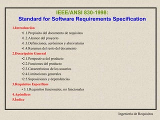 Ingeniería de Requisitos
IEEE/ANSI 830-1998:
Standard for Software Requirements Specification
1.Introducción
•1.1.Propósito del documento de requisitos
•1.2.Alcance del proyecto
•1.3.Definiciones, acrónimos y abreviaturas
•1.4.Resumen del resto del documento
2.Descripción General
•2.1.Perspectiva del producto
•2.2.Funciones del producto
•2.3.Características de los usuarios
•2.4.Limitaciones generales
•2.5.Suposiciones y dependencias
3.Requisitos Específicos
• 3.1.Requisitos funcionales, no funcionales
4.Apéndices
5.Índice
 