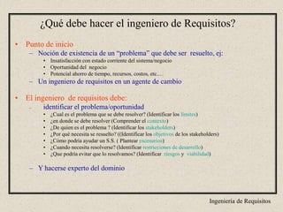 Ingeniería de Requisitos
¿Qué debe hacer el ingeniero de Requisitos?
• Punto de inicio
– Noción de existencia de un “problema” que debe ser resuelto, ej:
• Insatisfacción con estado corriente del sistema/negocio
• Oportunidad del negocio
• Potencial ahorro de tiempo, recursos, costos, etc.…
– Un ingeniero de requisitos en un agente de cambio
• El ingeniero de requisitos debe:
– identificar el problema/oportunidad
• ¿Cual es el problema que se debe resolver? (Identificar los límites)
• ¿en donde se debe resolver (Comprender el contexto)
• ¿De quien es el problema ? (Identificar los stakeholders)
• ¿Por qué necesita se resuelto? ((Identificar los objetivos de los stakeholders)
• ¿Cómo podría ayudar un S.S. ( Plantear escenarios)
• ¿Cuando necesita resolverse? (Identificar restricciones de desarrollo)
• ¿Que podría evitar que lo resolvamos? (Identificar riesgos y viabilidad)
– Y hacerse experto del dominio
 