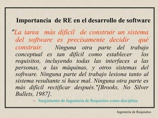 Ingeniería de Requisitos
"La tarea más difícil de construir un sistema
del software es precisamente decidir qué
construir. Ninguna otra parte del trabajo
conceptual es tan difícil como establecer los
requisitos, incluyendo todas las interfaces a las
personas, a las máquinas, y otros sistemas del
software. Ninguna parte del trabajo lesiona tanto al
sistema resultante si hace mal. Ninguna otra parte es
más difícil rectificar después."[Brooks, No Silver
Bullets, 1987].
– Surgimiento de Ingeniería de Requisitos como disciplina
Importancia de RE en el desarrollo de software
 