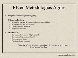 Ingeniería de Requisitos
RE en Metodologías Ágiles
• Origen eXtreme Programming(XP)
• Principios básicos:
– Reduce las barreras de comunicación con stakeholders
– Reduce documentación “pesada”
– Confianza en las personas
– Responder al cliente
• Debilidades:
– Depende de la memoria del programador
– Depende de la comunicación oral
– Asume usuario simple
– Planificación corto tiempo
Ejemplo: XP usa para especificaciones de requisitos: story cards y
cliente(usuario) on-line
 