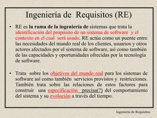 Ingeniería de Requisitos
Ingeniería de Requisitos (RE)
• RE es la rama de la ingeniería de sistemas que trata la
identificación del propósito de un sistema de software y el
contexto en el cual será usado. RE actúa como un puente entre
las necesidades del mundo real de los clientes, usuarios y otros
actores afectados por el sistema de software, así como también
de las capacidades y oportunidades ofrecidas por la tecnología
de software.
• Trata sobre los objetivos del mundo real para los sistemas de
software así como también servicios provistos y restricciones.
También trata sobre las relaciones de estos factores para
construir una especificación precisa(?) del comportamiento
del sistema y su evolución a través del tiempo.
 