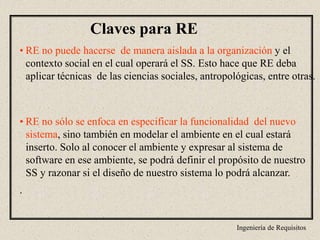 Ingeniería de Requisitos
Claves para RE
• RE no puede hacerse de manera aislada a la organización y el
contexto social en el cual operará el SS. Esto hace que RE deba
aplicar técnicas de las ciencias sociales, antropológicas, entre otras.
• RE no sólo se enfoca en especificar la funcionalidad del nuevo
sistema, sino también en modelar el ambiente en el cual estará
inserto. Solo al conocer el ambiente y expresar al sistema de
software en ese ambiente, se podrá definir el propósito de nuestro
SS y razonar si el diseño de nuestro sistema lo podrá alcanzar.
.
 