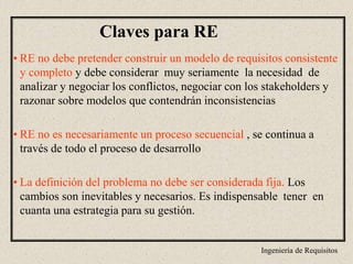 Ingeniería de Requisitos
Claves para RE
• RE no debe pretender construir un modelo de requisitos consistente
y completo y debe considerar muy seriamente la necesidad de
analizar y negociar los conflictos, negociar con los stakeholders y
razonar sobre modelos que contendrán inconsistencias
• RE no es necesariamente un proceso secuencial , se continua a
través de todo el proceso de desarrollo
• La definición del problema no debe ser considerada fija. Los
cambios son inevitables y necesarios. Es indispensable tener en
cuanta una estrategia para su gestión.
 
