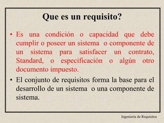 Ingeniería de Requisitos
• Es una condición o capacidad que debe
cumplir o poseer un sistema o componente de
un sistema para satisfacer un contrato,
Standard, o especificación o algún otro
documento impuesto.
• El conjunto de requisitos forma la base para el
desarrollo de un sistema o una componente de
sistema.
Que es un requisito?
 