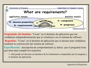 Ingeniería de Requisitos
Propiedades del dominio: “Cosas” en el dominio de aplicación que son
verdaderas independientemente que se construya o no el sistema de software
Requisitos: “Cosas” en el dominio de aplicación que se desean sean verdaderas
mediante la construcción del sistema de software
Especificación: descripción de comportamiento (y datos) que el programa tiene
que tener para cumplir los requisitos
• sólo puede ser descrito en términos de los fenómenos compartidos por la maquina y
el dominio de aplicación
 