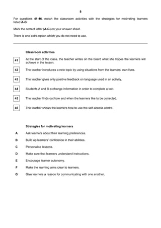 8

For questions 41-46, match the classroom activities with the strategies for motivating learners
listed A-G.

Mark the correct letter (A-G) on your answer sheet.

There is one extra option which you do not need to use.




         Classroom activities

 41      At the start of the class, the teacher writes on the board what she hopes the learners will
         achieve in the lesson.

 42      The teacher introduces a new topic by using situations from the learners’ own lives.


 43      The teacher gives only positive feedback on language used in an activity.


 44      Students A and B exchange information in order to complete a text.


 45      The teacher finds out how and when the learners like to be corrected.


 46      The teacher shows the learners how to use the self-access centre.




         Strategies for motivating learners

 A       Ask learners about their learning preferences.

 B       Build up learners’ confidence in their abilities.

 C       Personalise lessons.

 D       Make sure that learners understand instructions.

 E       Encourage learner autonomy.

 F       Make the learning aims clear to learners.

 G       Give learners a reason for communicating with one another.
 