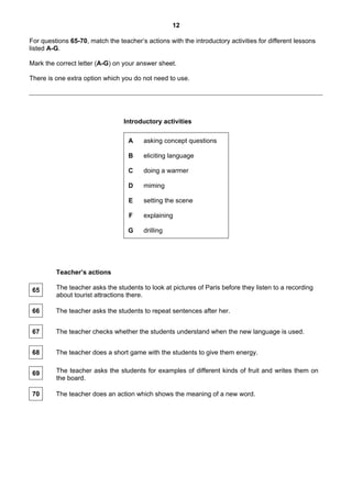 12

For questions 65-70, match the teacher’s actions with the introductory activities for different lessons
listed A-G.

Mark the correct letter (A-G) on your answer sheet.

There is one extra option which you do not need to use.




                                 Introductory activities

                                   A     asking concept questions

                                   B     eliciting language

                                   C     doing a warmer

                                   D     miming

                                   E     setting the scene

                                   F     explaining

                                   G     drilling




         Teacher’s actions

 65      The teacher asks the students to look at pictures of Paris before they listen to a recording
         about tourist attractions there.

 66      The teacher asks the students to repeat sentences after her.


 67      The teacher checks whether the students understand when the new language is used.


 68      The teacher does a short game with the students to give them energy.


 69      The teacher asks the students for examples of different kinds of fruit and writes them on
         the board.

 70      The teacher does an action which shows the meaning of a new word.
 