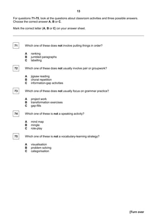 13

For questions 71-75, look at the questions about classroom activities and three possible answers.
Choose the correct answer A, B or C.

Mark the correct letter (A, B or C) on your answer sheet.




 71      Which one of these does not involve putting things in order?

         A    ranking
         B    jumbled paragraphs
         C    labelling

 72      Which one of these does not usually involve pair or groupwork?

         A    jigsaw reading
         B    choral repetition
         C    information-gap activities

 73      Which one of these does not usually focus on grammar practice?

         A    project work
         B    transformation exercises
         C    gap-fills

 74      Which one of these is not a speaking activity?

         A    mind map
         B    mingle
         C    role-play

 75      Which one of these is not a vocabulary-learning strategy?

         A    visualisation
         B    problem solving
         C    categorisation




                                                                                          [Turn over
 